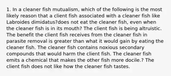 1. In a cleaner fish mutualism, which of the following is the most likely reason that a client fish associated with a cleaner fish like Labroides dimidatus?does not eat the cleaner fish, even when the cleaner fish is in its mouth? The client fish is being altruistic. The benefit the client fish receives from the cleaner fish in parasite removal is <a href='https://www.questionai.com/knowledge/ktgHnBD4o3-greater-than' class='anchor-knowledge'>greater than</a> what it would gain by eating the cleaner fish. The cleaner fish contains noxious secondary compounds that would harm the client fish. The cleaner fish emits a chemical that makes the other fish more docile.? The client fish does not like how the cleaner fish tastes.