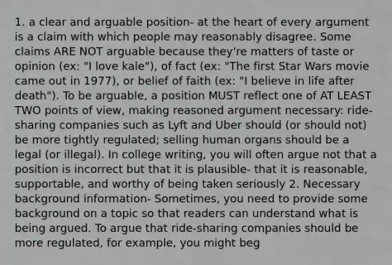 1. a clear and arguable position- at <a href='https://www.questionai.com/knowledge/kya8ocqc6o-the-heart' class='anchor-knowledge'>the heart</a> of every argument is a claim with which people may reasonably disagree. Some claims ARE NOT arguable because they're matters of taste or opinion (ex: "I love kale"), of fact (ex: "The first Star Wars movie came out in 1977), or belief of faith (ex: "I believe in life after death"). To be arguable, a position MUST reflect one of AT LEAST TWO points of view, making reasoned argument necessary: ride-sharing companies such as Lyft and Uber should (or should not) be more tightly regulated; selling human organs should be a legal (or illegal). In college writing, you will often argue not that a position is incorrect but that it is plausible- that it is reasonable, supportable, and worthy of being taken seriously 2. Necessary background information- Sometimes, you need to provide some background on a topic so that readers can understand what is being argued. To argue that ride-sharing companies should be more regulated, for example, you might beg