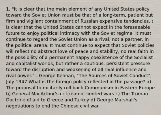 1. "It is clear that the main element of any United States policy toward the Soviet Union must be that of a long-term, patient but firm and vigilant containment of Russian expansive tendencies. t is clear that the United States cannot expect in the foreseeable future to enjoy political intimacy with the Soviet regime. It must continue to regard the Soviet Union as a rival, not a partner, in the political arena. It must continue to expect that Soviet policies will reflect no abstract love of peace and stability, no real faith in the possibility of a permanent happy coexistence of the Socialist and capitalist worlds, but rather a cautious, persistent pressure toward the disruption and weakening of all rival influence and rival power." - George Kennan, "The Sources of Soviet Conduct", July 1947 What is the foreign policy reflected in the passage? a) The proposal to militarily roll back Communism in Eastern Europe b) General MacArthur's criticism of limited wars c) The Truman Doctrine of aid to Greece and Turkey d) George Marshall's negotiations to end the Chinese civil war