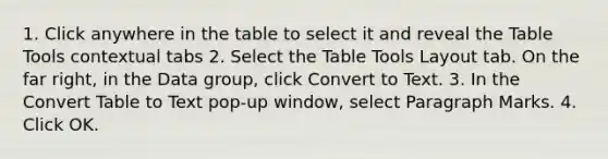 1. Click anywhere in the table to select it and reveal the Table Tools contextual tabs 2. Select the Table Tools Layout tab. On the far right, in the Data group, click Convert to Text. 3. In the Convert Table to Text pop-up window, select Paragraph Marks. 4. Click OK.