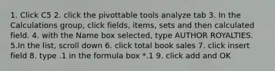 1. Click C5 2. click the pivottable tools analyze tab 3. In the Calculations group, click fields, items, sets and then calculated field. 4. with the Name box selected, type AUTHOR ROYALTIES. 5.In the list, scroll down 6. click total book sales 7. click insert field 8. type .1 in the formula box *.1 9. click add and OK