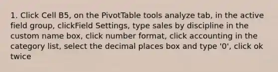 1. Click Cell B5, on the PivotTable tools analyze tab, in the active field group, clickField Settings, type sales by discipline in the custom name box, click number format, click accounting in the category list, select the decimal places box and type '0', click ok twice