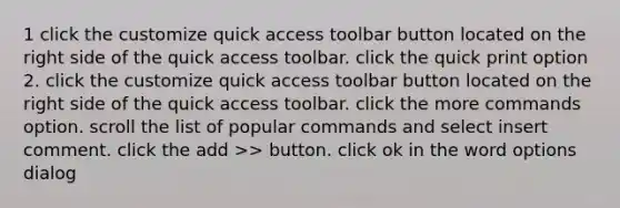 1 click the customize quick access toolbar button located on the right side of the quick access toolbar. click the quick print option 2. click the customize quick access toolbar button located on the right side of the quick access toolbar. click the more commands option. scroll the list of popular commands and select insert comment. click the add >> button. click ok in the word options dialog