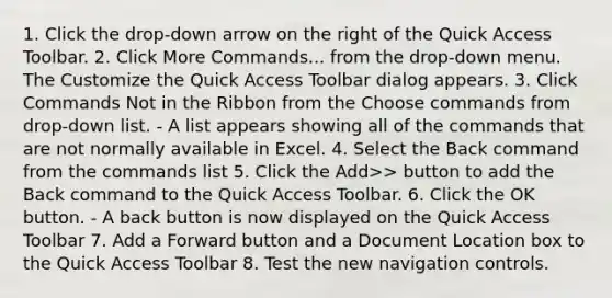 1. Click the drop-down arrow on the right of the Quick Access Toolbar. 2. Click More Commands... from the drop-down menu. The Customize the Quick Access Toolbar dialog appears. 3. Click Commands Not in the Ribbon from the Choose commands from drop-down list. - A list appears showing all of the commands that are not normally available in Excel. 4. Select the Back command from the commands list 5. Click the Add>> button to add the Back command to the Quick Access Toolbar. 6. Click the OK button. - A back button is now displayed on the Quick Access Toolbar 7. Add a Forward button and a Document Location box to the Quick Access Toolbar 8. Test the new navigation controls.