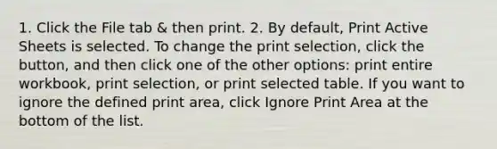 1. Click the File tab & then print. 2. By default, Print Active Sheets is selected. To change the print selection, click the button, and then click one of the other options: print entire workbook, print selection, or print selected table. If you want to ignore the defined print area, click Ignore Print Area at the bottom of the list.