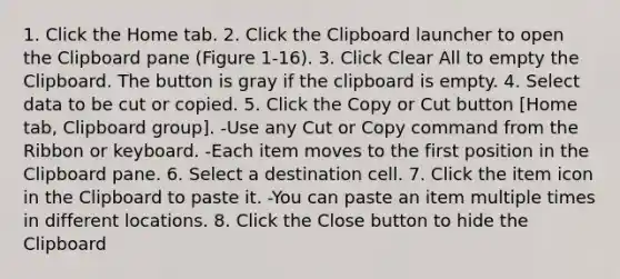 1. Click the Home tab. 2. Click the Clipboard launcher to open the Clipboard pane (Figure 1-16). 3. Click Clear All to empty the Clipboard. The button is gray if the clipboard is empty. 4. Select data to be cut or copied. 5. Click the Copy or Cut button [Home tab, Clipboard group]. -Use any Cut or Copy command from the Ribbon or keyboard. -Each item moves to the first position in the Clipboard pane. 6. Select a destination cell. 7. Click the item icon in the Clipboard to paste it. -You can paste an item multiple times in different locations. 8. Click the Close button to hide the Clipboard