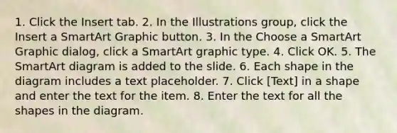 1. Click the Insert tab. 2. In the Illustrations group, click the Insert a SmartArt Graphic button. 3. In the Choose a SmartArt Graphic dialog, click a SmartArt graphic type. 4. Click OK. 5. The SmartArt diagram is added to the slide. 6. Each shape in the diagram includes a text placeholder. 7. Click [Text] in a shape and enter the text for the item. 8. Enter the text for all the shapes in the diagram.