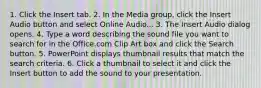 1. Click the Insert tab. 2. In the Media group, click the Insert Audio button and select Online Audio... 3. The Insert Audio dialog opens. 4. Type a word describing the sound file you want to search for in the Office.com Clip Art box and click the Search button. 5. PowerPoint displays thumbnail results that match the search criteria. 6. Click a thumbnail to select it and click the Insert button to add the sound to your presentation.