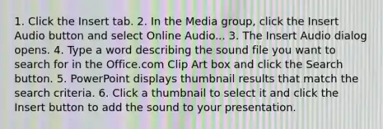 1. Click the Insert tab. 2. In the Media group, click the Insert Audio button and select Online Audio... 3. The Insert Audio dialog opens. 4. Type a word describing the sound file you want to search for in the Office.com Clip Art box and click the Search button. 5. PowerPoint displays thumbnail results that match the search criteria. 6. Click a thumbnail to select it and click the Insert button to add the sound to your presentation.