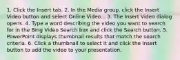 1. Click the Insert tab. 2. In the Media group, click the Insert Video button and select Online Video... 3. The Insert Video dialog opens. 4. Type a word describing the video you want to search for in the Bing Video Search box and click the Search button. 5. PowerPoint displays thumbnail results that match the search criteria. 6. Click a thumbnail to select it and click the Insert button to add the video to your presentation.