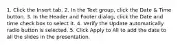 1. Click the Insert tab. 2. In the Text group, click the Date & Time button. 3. In the Header and Footer dialog, click the Date and time check box to select it. 4. Verify the Update automatically radio button is selected. 5. Click Apply to All to add the date to all the slides in the presentation.