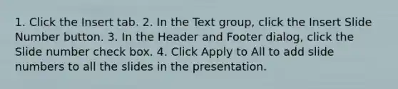 1. Click the Insert tab. 2. In the Text group, click the Insert Slide Number button. 3. In the Header and Footer dialog, click the Slide number check box. 4. Click Apply to All to add slide numbers to all the slides in the presentation.