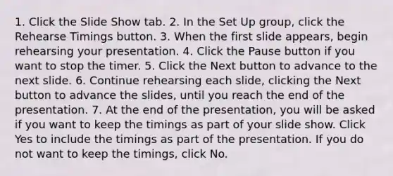 1. Click the Slide Show tab. 2. In the Set Up group, click the Rehearse Timings button. 3. When the first slide appears, begin rehearsing your presentation. 4. Click the Pause button if you want to stop the timer. 5. Click the Next button to advance to the next slide. 6. Continue rehearsing each slide, clicking the Next button to advance the slides, until you reach the end of the presentation. 7. At the end of the presentation, you will be asked if you want to keep the timings as part of your slide show. Click Yes to include the timings as part of the presentation. If you do not want to keep the timings, click No.