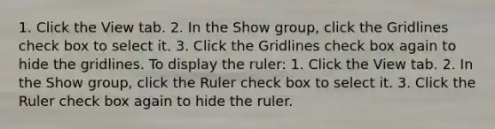 1. Click the View tab. 2. In the Show group, click the Gridlines check box to select it. 3. Click the Gridlines check box again to hide the gridlines. To display the ruler: 1. Click the View tab. 2. In the Show group, click the Ruler check box to select it. 3. Click the Ruler check box again to hide the ruler.