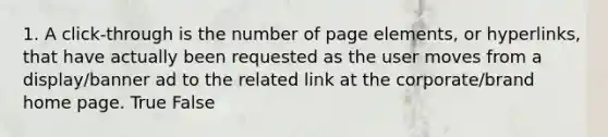 1. A click-through is the number of page elements, or hyperlinks, that have actually been requested as the user moves from a display/banner ad to the related link at the corporate/brand home page. True False