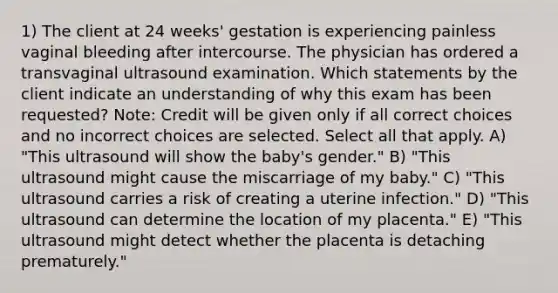 1) The client at 24 weeks' gestation is experiencing painless vaginal bleeding after intercourse. The physician has ordered a transvaginal ultrasound examination. Which statements by the client indicate an understanding of why this exam has been requested? Note: Credit will be given only if all correct choices and no incorrect choices are selected. Select all that apply. A) "This ultrasound will show the baby's gender." B) "This ultrasound might cause the miscarriage of my baby." C) "This ultrasound carries a risk of creating a uterine infection." D) "This ultrasound can determine the location of my placenta." E) "This ultrasound might detect whether the placenta is detaching prematurely."