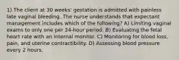 1) The client at 30 weeks' gestation is admitted with painless late vaginal bleeding. The nurse understands that expectant management includes which of the following? A) Limiting vaginal exams to only one per 24-hour period. B) Evaluating the fetal heart rate with an internal monitor. C) Monitoring for blood loss, pain, and uterine contractibility. D) Assessing blood pressure every 2 hours.