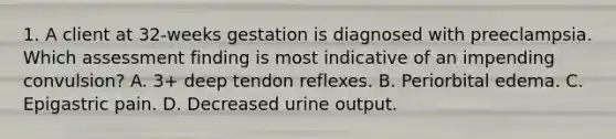 1. A client at 32-weeks gestation is diagnosed with preeclampsia. Which assessment finding is most indicative of an impending convulsion? A. 3+ deep tendon reflexes. B. Periorbital edema. C. Epigastric pain. D. Decreased urine output.