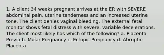 1. A client 34 weeks pregnant arrives at the ER with SEVERE abdominal pain, uterine tenderness and an increased uterine tone. The client denies vaginal bleeding. The external fetal monitor shows fetal distress with severe, variable decelerations. The client most likely has which of the following? a. Placenta Previa b. Molar Pregnancy c. Ectopic Pregnancy d. Abruptio Placenta