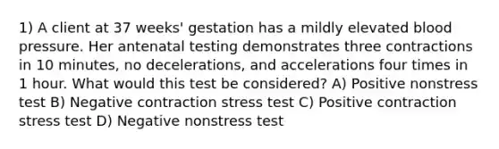 1) A client at 37 weeks' gestation has a mildly elevated blood pressure. Her antenatal testing demonstrates three contractions in 10 minutes, no decelerations, and accelerations four times in 1 hour. What would this test be considered? A) Positive nonstress test B) Negative contraction stress test C) Positive contraction stress test D) Negative nonstress test