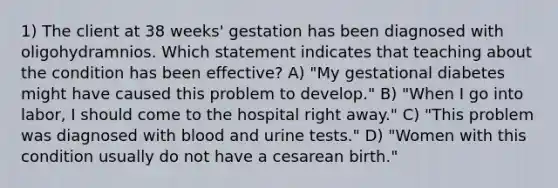 1) The client at 38 weeks' gestation has been diagnosed with oligohydramnios. Which statement indicates that teaching about the condition has been effective? A) "My gestational diabetes might have caused this problem to develop." B) "When I go into labor, I should come to the hospital right away." C) "This problem was diagnosed with blood and urine tests." D) "Women with this condition usually do not have a cesarean birth."