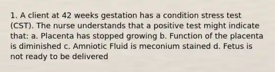 1. A client at 42 weeks gestation has a condition stress test (CST). The nurse understands that a positive test might indicate that: a. Placenta has stopped growing b. Function of the placenta is diminished c. Amniotic Fluid is meconium stained d. Fetus is not ready to be delivered