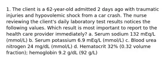 1. The client is a 62-year-old admitted 2 days ago with traumatic injuries and hypovolemic shock from a car crash. The nurse reviewing the client's daily laboratory test results notices the following values. Which result is most important to report to the health care provider immediately? a. Serum sodium 132 mEq/L (mmol/L) b. Serum potassium 6.9 mEq/L (mmol/L) c. Blood urea nitrogen 24 mg/dL (mmol/L) d. Hematocrit 32% (0.32 volume fraction); hemoglobin 9.2 g/dL (92 g/L)