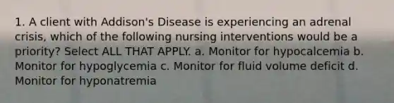 1. A client with Addison's Disease is experiencing an adrenal crisis, which of the following nursing interventions would be a priority? Select ALL THAT APPLY. a. Monitor for hypocalcemia b. Monitor for hypoglycemia c. Monitor for fluid volume deficit d. Monitor for hyponatremia