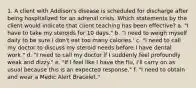 1. A client with Addison's disease is scheduled for discharge after being hospitalized for an adrenal crisis. Which statements by the client would indicate that client teaching has been effective? a. "I have to take my steroids for 10 days." b. "I need to weigh myself daily to be sure I don't eat too many calories.' c. "I need to call my doctor to discuss my steroid needs before I have dental work." d. "I need to call my doctor if I suddenly feel profoundly weak and dizzy." e. "If I feel like I have the flu, I'll carry on as usual because this is an expected response." f. "I need to obtain and wear a Medic Alert Bracelet."