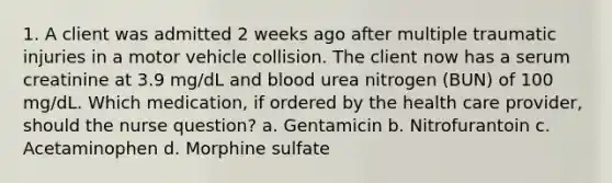 1. A client was admitted 2 weeks ago after multiple traumatic injuries in a motor vehicle collision. The client now has a serum creatinine at 3.9 mg/dL and blood urea nitrogen (BUN) of 100 mg/dL. Which medication, if ordered by the health care provider, should the nurse question? a. Gentamicin b. Nitrofurantoin c. Acetaminophen d. Morphine sulfate