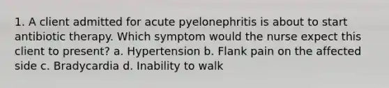 1. A client admitted for acute pyelonephritis is about to start antibiotic therapy. Which symptom would the nurse expect this client to present? a. Hypertension b. Flank pain on the affected side c. Bradycardia d. Inability to walk