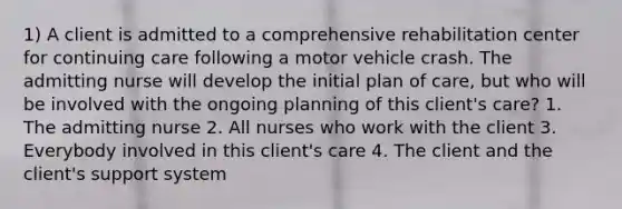 1) A client is admitted to a comprehensive rehabilitation center for continuing care following a motor vehicle crash. The admitting nurse will develop the initial plan of care, but who will be involved with the ongoing planning of this client's care? 1. The admitting nurse 2. All nurses who work with the client 3. Everybody involved in this client's care 4. The client and the client's support system