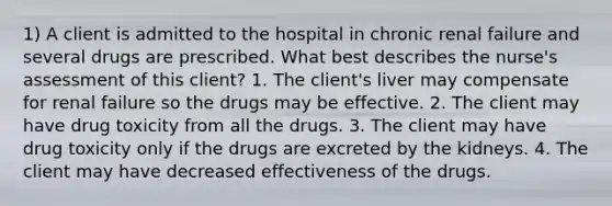 1) A client is admitted to the hospital in chronic renal failure and several drugs are prescribed. What best describes the nurse's assessment of this client? 1. The client's liver may compensate for renal failure so the drugs may be effective. 2. The client may have drug toxicity from all the drugs. 3. The client may have drug toxicity only if the drugs are excreted by the kidneys. 4. The client may have decreased effectiveness of the drugs.