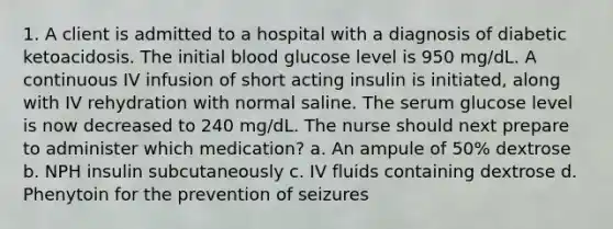 1. A client is admitted to a hospital with a diagnosis of diabetic ketoacidosis. The initial blood glucose level is 950 mg/dL. A continuous IV infusion of short acting insulin is initiated, along with IV rehydration with normal saline. The serum glucose level is now decreased to 240 mg/dL. The nurse should next prepare to administer which medication? a. An ampule of 50% dextrose b. NPH insulin subcutaneously c. IV fluids containing dextrose d. Phenytoin for the prevention of seizures