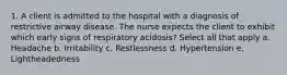 1. A client is admitted to the hospital with a diagnosis of restrictive airway disease. The nurse expects the client to exhibit which early signs of respiratory acidosis? Select all that apply a. Headache b. Irritability c. Restlessness d. Hypertension e. Lightheadedness