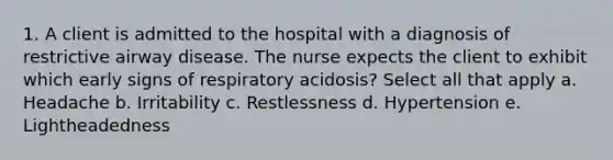 1. A client is admitted to the hospital with a diagnosis of restrictive airway disease. The nurse expects the client to exhibit which early signs of respiratory acidosis? Select all that apply a. Headache b. Irritability c. Restlessness d. Hypertension e. Lightheadedness