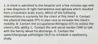 1. A client is admitted to the hospital unit a few minutes ago with a new diagnosis of right hemiparesis and aphasia which resulted from a traumatic brain injury. Which of the following interventions is a priority for the client at this time? A. Contact the physical therapist (PT) to plan care to increase the client's mobility. B. Contact the occupational therapist (OT) to assess the client's ADL ability. C. Contact the unit social worker (SW) to talk with the family about his discharge. D. Contact the speech/language pathologist (SLP) to schedule a swallowing study.