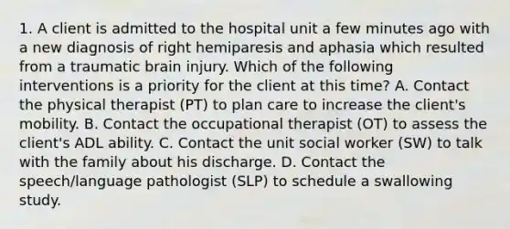 1. A client is admitted to the hospital unit a few minutes ago with a new diagnosis of right hemiparesis and aphasia which resulted from a traumatic brain injury. Which of the following interventions is a priority for the client at this time? A. Contact the physical therapist (PT) to plan care to increase the client's mobility. B. Contact the occupational therapist (OT) to assess the client's ADL ability. C. Contact the unit social worker (SW) to talk with the family about his discharge. D. Contact the speech/language pathologist (SLP) to schedule a swallowing study.