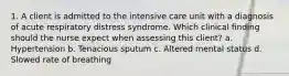 1. A client is admitted to the intensive care unit with a diagnosis of acute respiratory distress syndrome. Which clinical finding should the nurse expect when assessing this client? a. Hypertension b. Tenacious sputum c. Altered mental status d. Slowed rate of breathing