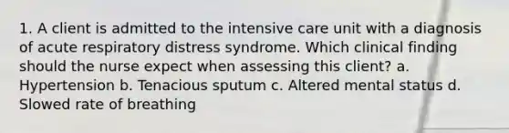 1. A client is admitted to the intensive care unit with a diagnosis of acute respiratory distress syndrome. Which clinical finding should the nurse expect when assessing this client? a. Hypertension b. Tenacious sputum c. Altered mental status d. Slowed rate of breathing