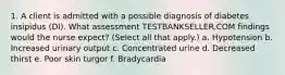 1. A client is admitted with a possible diagnosis of diabetes insipidus (DI). What assessment TESTBANKSELLER.COM findings would the nurse expect? (Select all that apply.) a. Hypotension b. Increased urinary output c. Concentrated urine d. Decreased thirst e. Poor skin turgor f. Bradycardia