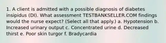 1. A client is admitted with a possible diagnosis of diabetes insipidus (DI). What assessment TESTBANKSELLER.COM findings would the nurse expect? (Select all that apply.) a. Hypotension b. Increased urinary output c. Concentrated urine d. Decreased thirst e. Poor skin turgor f. Bradycardia