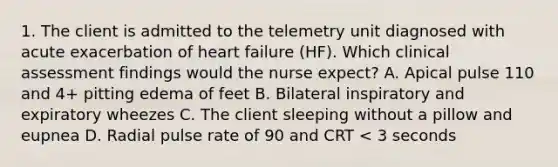 1. The client is admitted to the telemetry unit diagnosed with acute exacerbation of heart failure (HF). Which clinical assessment findings would the nurse expect? A. Apical pulse 110 and 4+ pitting edema of feet B. Bilateral inspiratory and expiratory wheezes C. The client sleeping without a pillow and eupnea D. Radial pulse rate of 90 and CRT < 3 seconds