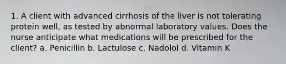 1. A client with advanced cirrhosis of the liver is not tolerating protein well, as tested by abnormal laboratory values. Does the nurse anticipate what medications will be prescribed for the client? a. Penicillin b. Lactulose c. Nadolol d. Vitamin K