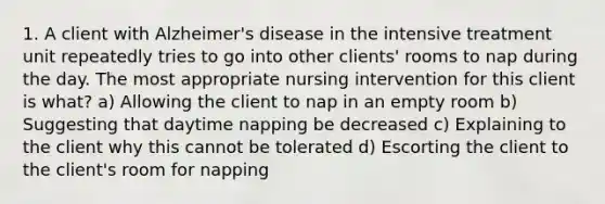 1. A client with Alzheimer's disease in the intensive treatment unit repeatedly tries to go into other clients' rooms to nap during the day. The most appropriate nursing intervention for this client is what? a) Allowing the client to nap in an empty room b) Suggesting that daytime napping be decreased c) Explaining to the client why this cannot be tolerated d) Escorting the client to the client's room for napping