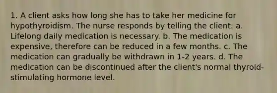 1. A client asks how long she has to take her medicine for hypothyroidism. The nurse responds by telling the client: a. Lifelong daily medication is necessary. b. The medication is expensive, therefore can be reduced in a few months. c. The medication can gradually be withdrawn in 1-2 years. d. The medication can be discontinued after the client's normal thyroid-stimulating hormone level.