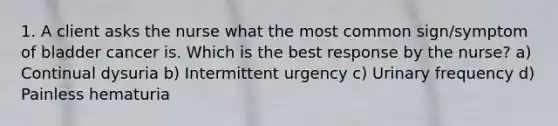 1. A client asks the nurse what the most common sign/symptom of bladder cancer is. Which is the best response by the nurse? a) Continual dysuria b) Intermittent urgency c) Urinary frequency d) Painless hematuria