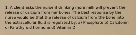 1. A client asks the nurse if drinking more milk will prevent the release of calcium from her bones. The best response by the nurse would be that the release of calcium from the bone into the extracellular fluid is regulated by: a) Phosphate b) Calcitonin c) Parathyroid hormone d) Vitamin D