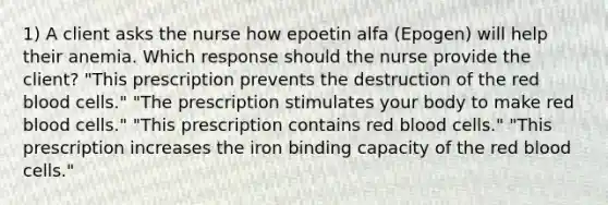 1) A client asks the nurse how epoetin alfa (Epogen) will help their anemia. Which response should the nurse provide the client? "This prescription prevents the destruction of the red blood cells." "The prescription stimulates your body to make red blood cells." "This prescription contains red blood cells." "This prescription increases the iron binding capacity of the red blood cells."