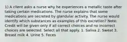 1) A client asks a nurse why he experiences a metallic taste after taking certain medications. The nurse explains that some medications are secreted by glandular activity. The nurse would identify which substances as examples of this excretion? Note: Credit will be given only if all correct choices and no incorrect choices are selected. Select all that apply. 1. Saliva 2. Sweat 3. Breast milk 4. Urine 5. Feces